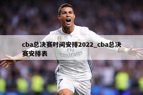 cba总决赛时间安排2022_cba总决赛安排表