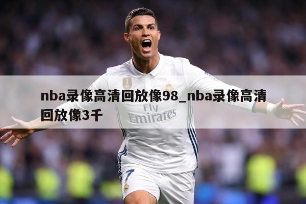 nba录像高清回放像98_nba录像高清回放像3千