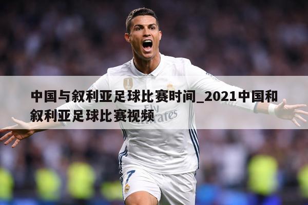 中国与叙利亚足球比赛时间_2021中国和叙利亚足球比赛视频