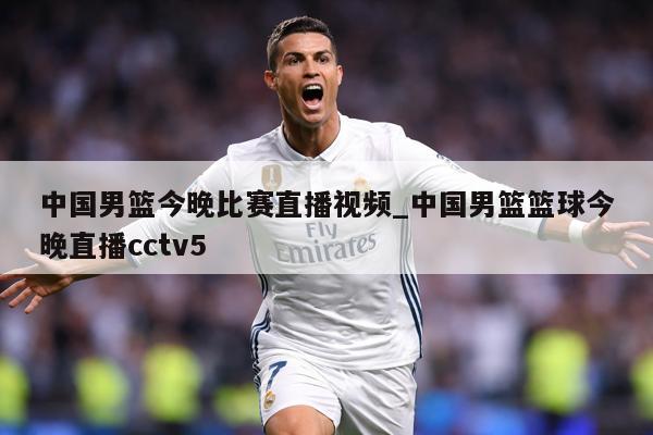 中国男篮今晚比赛直播视频_中国男篮篮球今晚直播cctv5