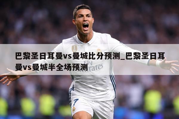巴黎圣日耳曼vs曼城比分预测_巴黎圣日耳曼vs曼城半全场预测