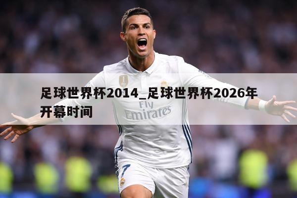 足球世界杯2014_足球世界杯2026年开幕时间