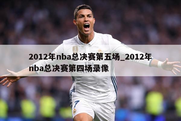 2012年nba总决赛第五场_2012年nba总决赛第四场录像