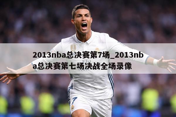 2013nba总决赛第7场_2013nba总决赛第七场决战全场录像