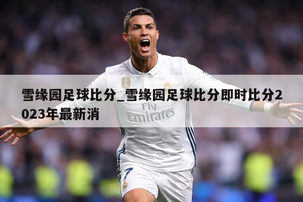 雪缘园足球比分_雪缘园足球比分即时比分2023年最新消