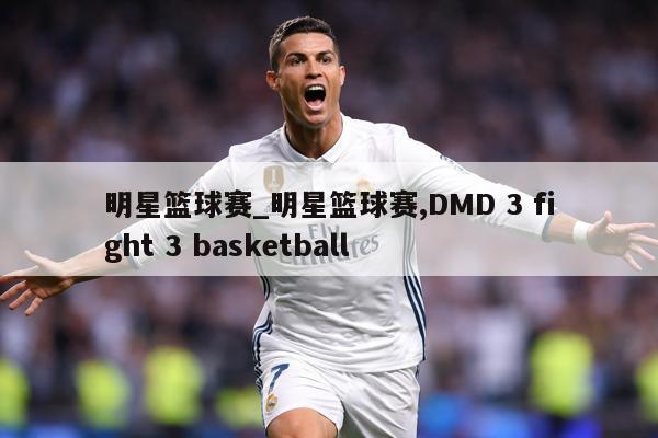 明星篮球赛_明星篮球赛,DMD 3 fight 3 basketball