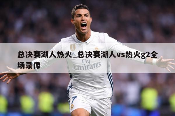 总决赛湖人热火_总决赛湖人vs热火g2全场录像