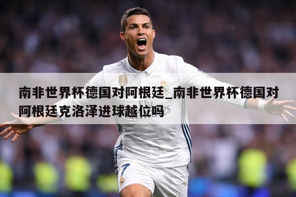 南非世界杯德国对阿根廷_南非世界杯德国对阿根廷克洛泽进球越位吗