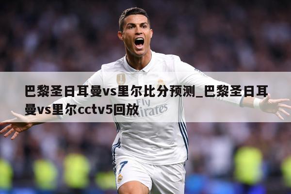 巴黎圣日耳曼vs里尔比分预测_巴黎圣日耳曼vs里尔cctv5回放