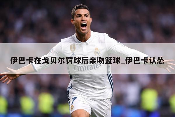 伊巴卡在戈贝尔罚球后亲吻篮球_伊巴卡认怂