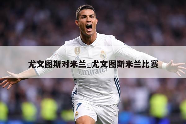 尤文图斯对米兰_尤文图斯米兰比赛