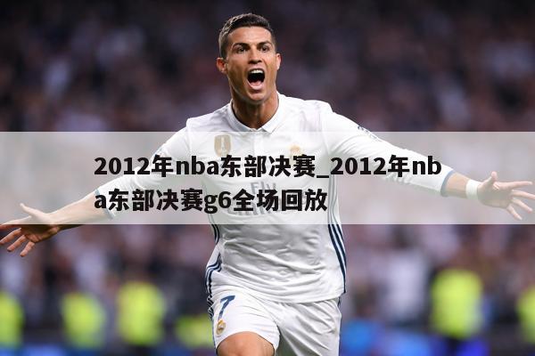 2012年nba东部决赛_2012年nba东部决赛g6全场回放