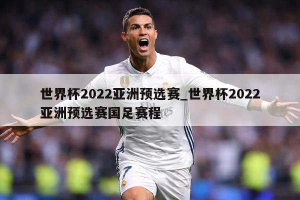 世界杯2022亚洲预选赛_世界杯2022亚洲预选赛国足赛程