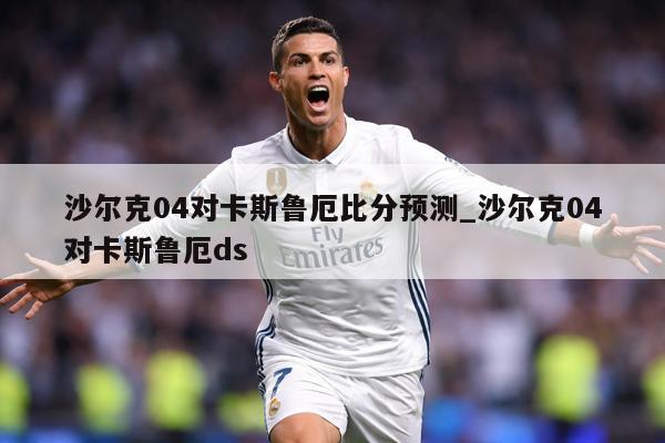 沙尔克04对卡斯鲁厄比分预测_沙尔克04对卡斯鲁厄ds