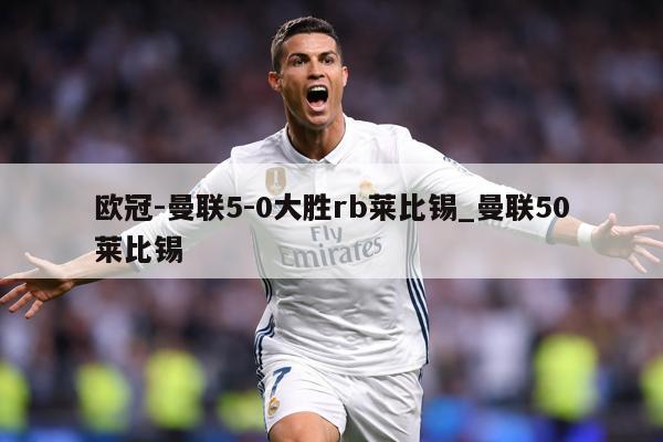 欧冠-曼联5-0大胜rb莱比锡_曼联50莱比锡